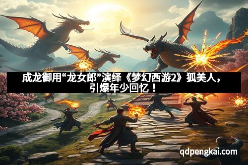 成龙御用“龙女郎”演绎《梦幻西游2》狐美人，引爆年少回忆！