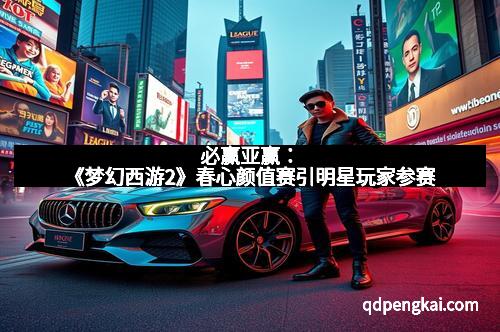 必赢亚赢：《梦幻西游2》春心颜值赛引明星玩家参赛